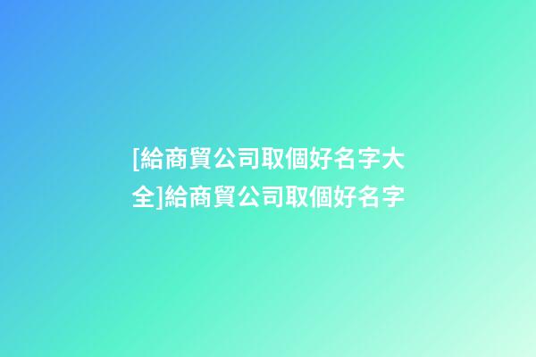 [給商貿公司取個好名字大全]給商貿公司取個好名字-第1張-公司起名-玄機派